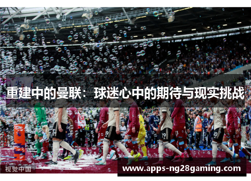 重建中的曼联:球迷心中的期待与现实挑战 重建中的曼联:球迷心中的期待与现实挑战