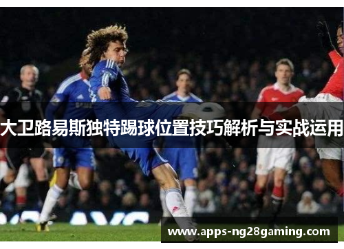 大卫路易斯独特踢球位置技巧解析与实战运用 大卫路易斯独特踢球位置技巧解析与实战运用