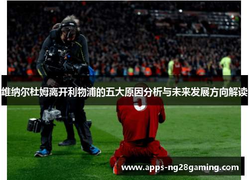 维纳尔杜姆离开利物浦的五大原因分析与未来发展方向解读 维纳尔杜姆离开利物浦的五大原因分析与未来发展方向解读