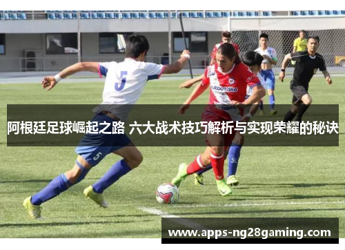 阿根廷足球崛起之路 六大战术技巧解析与实现荣耀的秘诀