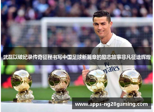 武磊以破纪录传奇征程书写中国足球新篇章的励志故事非凡征途辉煌 武磊以破纪录传奇征程书写中国足球新篇章的励志故事非凡征途辉煌