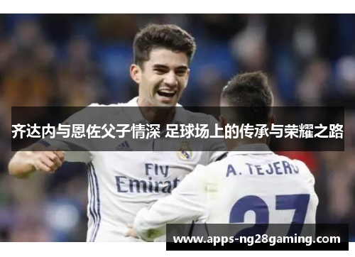 齐达内与恩佐父子情深 足球场上的传承与荣耀之路