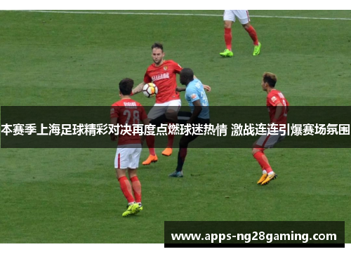 本赛季上海足球精彩对决再度点燃球迷热情 激战连连引爆赛场氛围