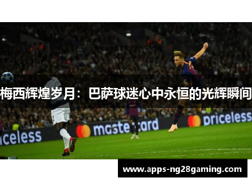 梅西辉煌岁月：巴萨球迷心中永恒的光辉瞬间