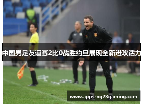 中国男足友谊赛2比0战胜约旦展现全新进攻活力