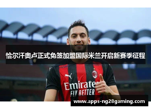 恰尔汗奥卢正式免签加盟国际米兰开启新赛季征程 恰尔汗奥卢正式免签加盟国际米兰开启新赛季征程