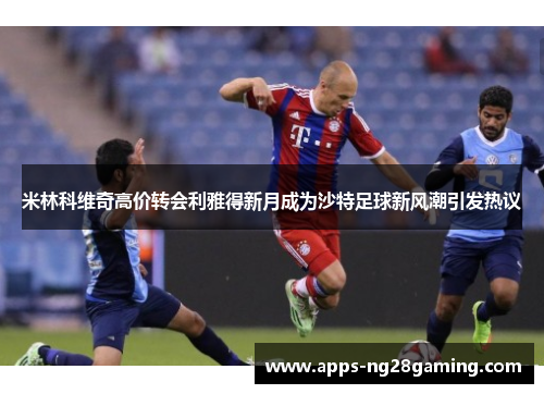 米林科维奇高价转会利雅得新月成为沙特足球新风潮引发热议 米林科维奇高价转会利雅得新月成为沙特足球新风潮引发热议
