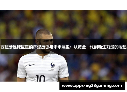 西班牙足球巨星的辉煌历史与未来展望：从黄金一代到新生力量的崛起