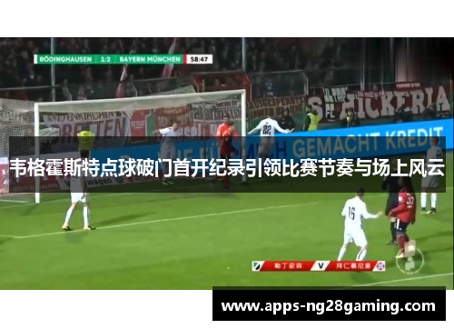 韦格霍斯特点球破门首开纪录引领比赛节奏与场上风云