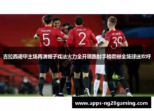 吉拉西德甲主场再演帽子戏法火力全开领跑射手榜震撼全场球迷欢呼