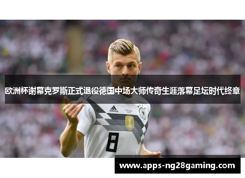 欧洲杯谢幕克罗斯正式退役德国中场大师传奇生涯落幕足坛时代终章 欧洲杯谢幕克罗斯正式退役德国中场大师传奇生涯落幕足坛时代终章