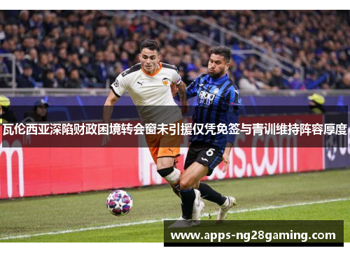 瓦伦西亚深陷财政困境转会窗未引援仅凭免签与青训维持阵容厚度 瓦伦西亚深陷财政困境转会窗未引援仅凭免签与青训维持阵容厚度