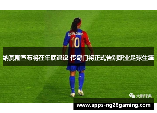纳瓦斯宣布将在年底退役 传奇门将正式告别职业足球生涯 纳瓦斯宣布将在年底退役 传奇门将正式告别职业足球生涯