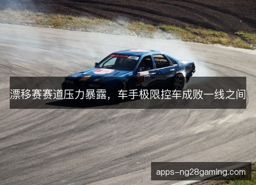 漂移赛赛道压力暴露,车手极限控车成败一线之间 漂移赛赛道压力暴露,车手极限控车成败一线之间