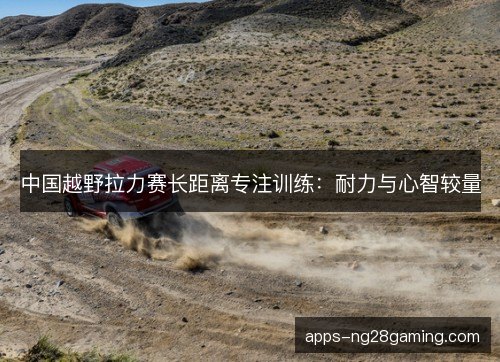 中国越野拉力赛长距离专注训练：耐力与心智较量